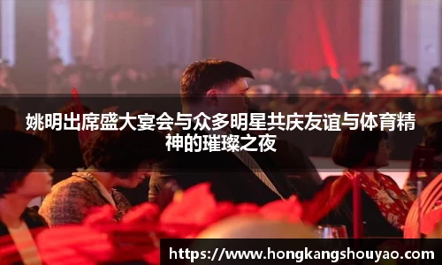 姚明出席盛大宴会与众多明星共庆友谊与体育精神的璀璨之夜