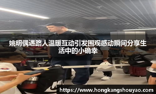 姚明偶遇路人温暖互动引发围观感动瞬间分享生活中的小确幸