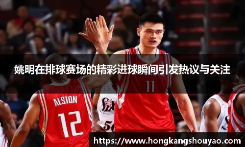姚明在排球赛场的精彩进球瞬间引发热议与关注